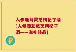 人参鹿茸灵芝枸杞子酒(人参鹿茸灵芝枸杞子酒——滋补佳品)