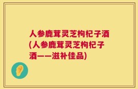 人参鹿茸灵芝枸杞子酒(人参鹿茸灵芝枸杞子酒——滋补佳品)