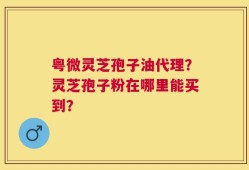 粤微灵芝孢子油代理？灵芝孢子粉在哪里能买到？