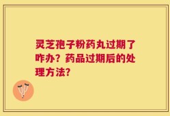 灵芝孢子粉药丸过期了咋办？药品过期后的处理方法？