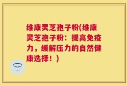 维康灵芝孢子粉(维康灵芝孢子粉：提高免疫力，缓解压力的自然健康选择！)