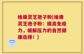 维康灵芝孢子粉(维康灵芝孢子粉：提高免疫力，缓解压力的自然健康选择！)