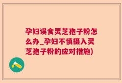 孕妇误食灵芝孢子粉怎么办_孕妇不慎摄入灵芝孢子粉的应对措施)