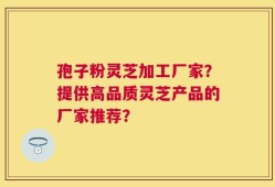 孢子粉灵芝加工厂家？提供高品质灵芝产品的厂家推荐？