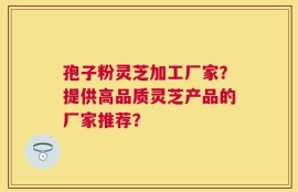 孢子粉灵芝加工厂家？提供高品质灵芝产品的厂家推荐？