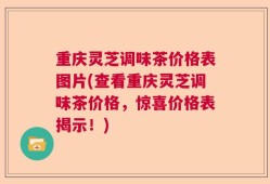 重庆灵芝调味茶价格表图片(查看重庆灵芝调味茶价格，惊喜价格表揭示！)