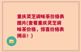 重庆灵芝调味茶价格表图片(查看重庆灵芝调味茶价格，惊喜价格表揭示！)