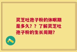 灵芝吐孢子粉的休眠期是多久？？了解灵芝吐孢子粉的生长周期？