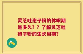 灵芝吐孢子粉的休眠期是多久？？了解灵芝吐孢子粉的生长周期？