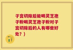 子宫切除后能喝灵芝孢子粉喝灵芝孢子粉对子宫切除后的人有哪些好处？)