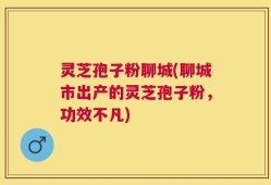 灵芝孢子粉聊城(聊城市出产的灵芝孢子粉，功效不凡)