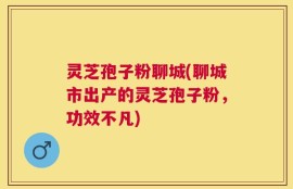 灵芝孢子粉聊城(聊城市出产的灵芝孢子粉，功效不凡)