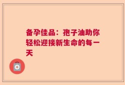 备孕佳品：孢子油助你轻松迎接新生命的每一天