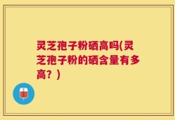 灵芝孢子粉硒高吗(灵芝孢子粉的硒含量有多高？)