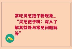 常吃灵芝孢子粉现象_“灵芝孢子粉：深入了解其益处与常见问题解答”