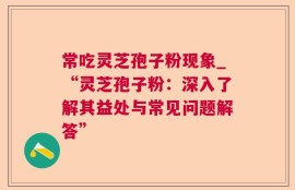 常吃灵芝孢子粉现象_“灵芝孢子粉：深入了解其益处与常见问题解答”