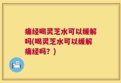 痛经喝灵芝水可以缓解吗(喝灵芝水可以缓解痛经吗？)