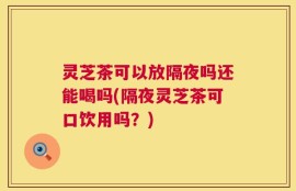 灵芝茶可以放隔夜吗还能喝吗(隔夜灵芝茶可口饮用吗？)