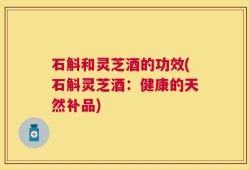 石斛和灵芝酒的功效(石斛灵芝酒：健康的天然补品)