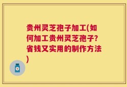 贵州灵芝孢子加工(如何加工贵州灵芝孢子？省钱又实用的制作方法)
