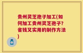 贵州灵芝孢子加工(如何加工贵州灵芝孢子？省钱又实用的制作方法)