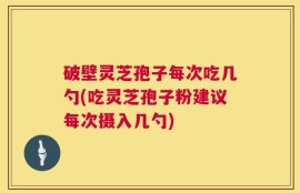 破壁灵芝孢子每次吃几勺(吃灵芝孢子粉建议每次摄入几勺)
