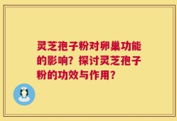 灵芝孢子粉对卵巢功能的影响？探讨灵芝孢子粉的功效与作用？