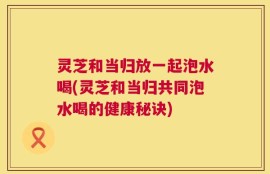 灵芝和当归放一起泡水喝(灵芝和当归共同泡水喝的健康秘诀)
