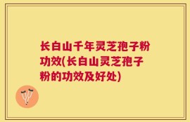 长白山千年灵芝孢子粉功效(长白山灵芝孢子粉的功效及好处)