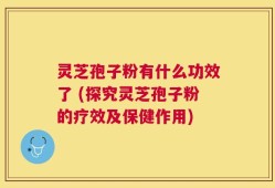 灵芝孢子粉有什么功效了 (探究灵芝孢子粉的疗效及保健作用)