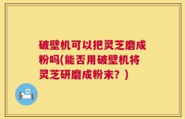 破壁机可以把灵芝磨成粉吗(能否用破壁机将灵芝研磨成粉末？)