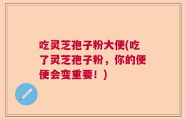 吃灵芝孢子粉大便(吃了灵芝孢子粉，你的便便会变重要！)