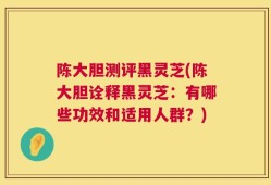 陈大胆测评黑灵芝(陈大胆诠释黑灵芝：有哪些功效和适用人群？)