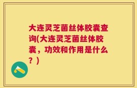 大连灵芝菌丝体胶囊查询(大连灵芝菌丝体胶囊，功效和作用是什么？)