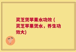 灵芝煲苹果水功效 (灵芝苹果煲水，养生功效大)