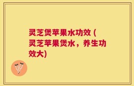 灵芝煲苹果水功效 (灵芝苹果煲水，养生功效大)
