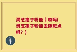 灵芝孢子粉能袪斑吗(灵芝孢子粉能去除斑点吗？)