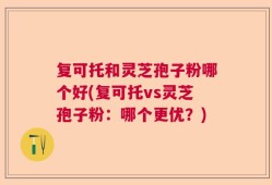 复可托和灵芝孢子粉哪个好(复可托vs灵芝孢子粉：哪个更优？)