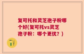 复可托和灵芝孢子粉哪个好(复可托vs灵芝孢子粉：哪个更优？)