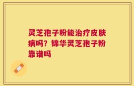 灵芝孢子粉能治疗皮肤病吗？锦华灵芝孢子粉靠谱吗