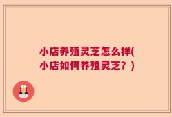 小店养殖灵芝怎么样(小店如何养殖灵芝？)