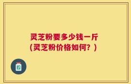 灵芝粉要多少钱一斤 (灵芝粉价格如何？)