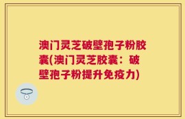 澳门灵芝破壁孢子粉胶囊(澳门灵芝胶囊：破壁孢子粉提升免疫力)