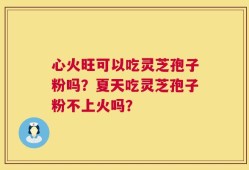 心火旺可以吃灵芝孢子粉吗？夏天吃灵芝孢子粉不上火吗？