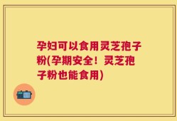 孕妇可以食用灵芝孢子粉(孕期安全！灵芝孢子粉也能食用)