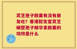 灵芝孢子胶囊有没有朋友吃？香港懿生堂灵芝破壁孢子精华素胶囊的功效是什么
