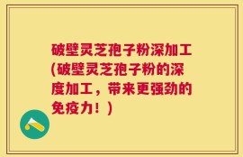 破壁灵芝孢子粉深加工(破壁灵芝孢子粉的深度加工，带来更强劲的免疫力！)