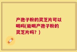 产孢子粉的灵芝片可以喝吗(能喝产孢子粉的灵芝片吗？)