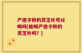 产孢子粉的灵芝片可以喝吗(能喝产孢子粉的灵芝片吗？)