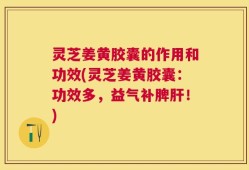 灵芝姜黄胶囊的作用和功效(灵芝姜黄胶囊：功效多，益气补脾肝！)